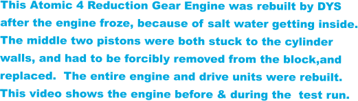 This Atomic 4 Reduction Gear Engine was rebuilt by DYS  after the engine froze, because of salt water getting inside. The middle two pistons were both stuck to the cylinder  walls, and had to be forcibly removed from the block,and  replaced.  The entire engine and drive units were rebuilt. This video shows the engine before & during the  test run.